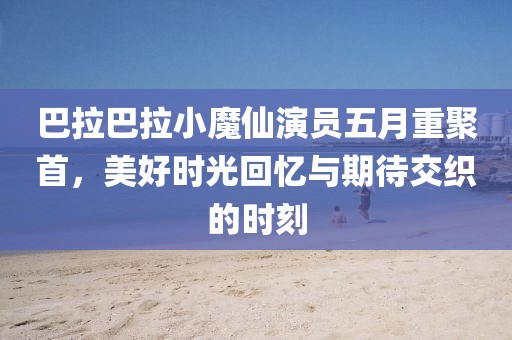 巴拉巴拉小魔仙演员五月重聚首，美好时光回忆与期待交织的时刻