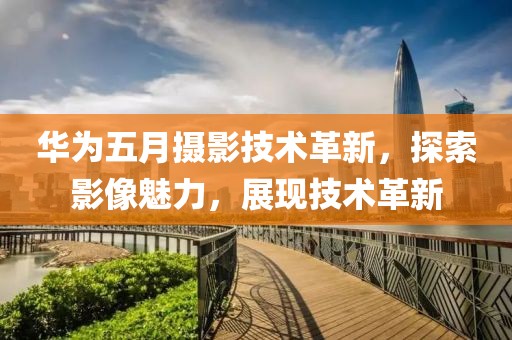 华为五月摄影技术革新，探索影像魅力，展现技术革新