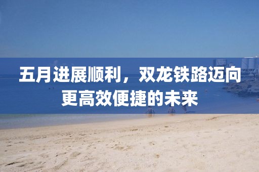 五月进展顺利，双龙铁路迈向更高效便捷的未来