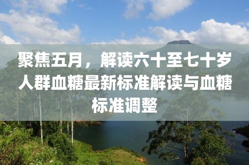 聚焦五月，解读六十至七十岁人群血糖最新标准解读与血糖标准调整