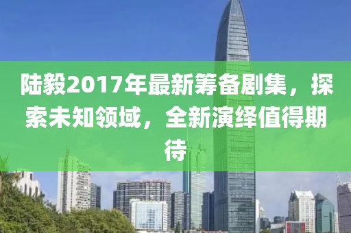 陆毅2017年最新筹备剧集，探索未知领域，全新演绎值得期待