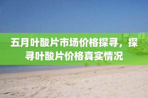 五月叶酸片市场价格探寻，探寻叶酸片价格真实情况