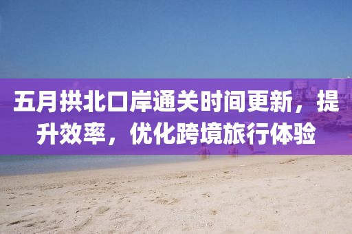 五月拱北口岸通关时间更新，提升效率，优化跨境旅行体验