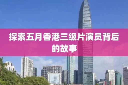 探索五月香港三级片演员背后的故事
