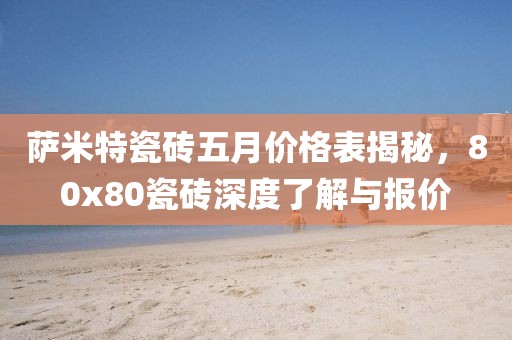 萨米特瓷砖五月价格表揭秘，80x80瓷砖深度了解与报价