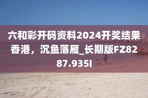 六和彩开码资料2024开奖结果香港，沉鱼落雁_长期版FZ8287.935I
