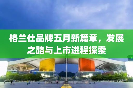 格兰仕品牌五月新篇章，发展之路与上市进程探索