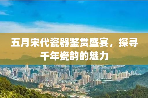 五月宋代瓷器鉴赏盛宴，探寻千年瓷韵的魅力
