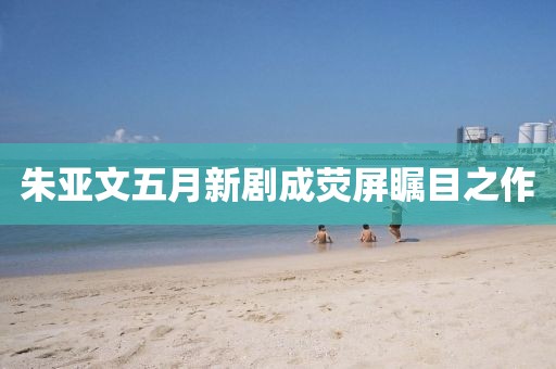 朱亚文五月新剧成荧屏瞩目之作