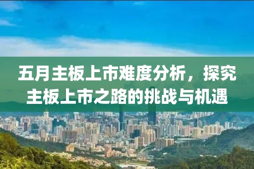 五月主板上市难度分析，探究主板上市之路的挑战与机遇
