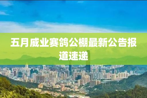 五月威业赛鸽公棚最新公告报道速递