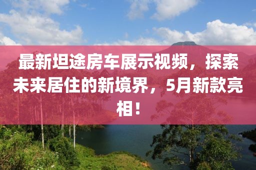 最新坦途房车展示视频，探索未来居住的新境界，5月新款亮相！
