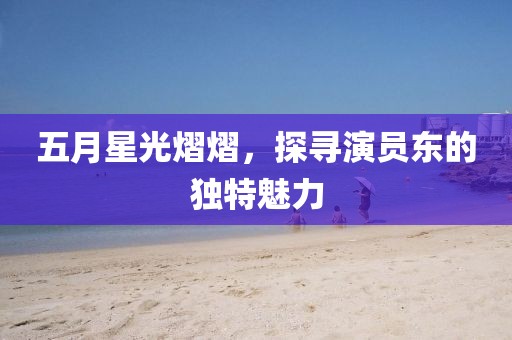 五月星光熠熠，探寻演员东的独特魅力