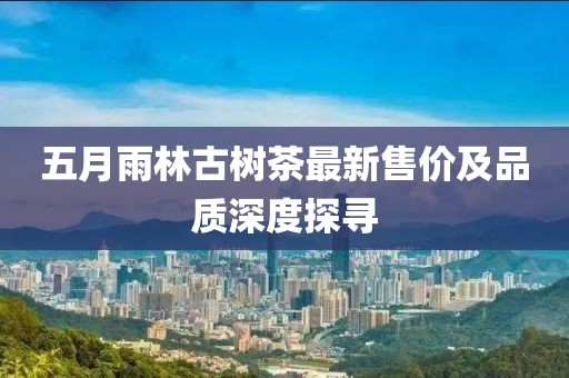 五月雨林古树茶最新售价及品质深度探寻