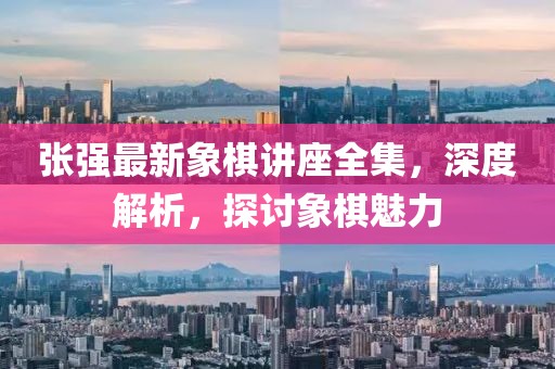 张强最新象棋讲座全集，深度解析，探讨象棋魅力