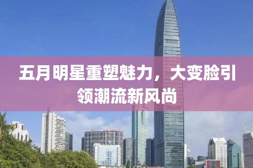 五月明星重塑魅力，大变脸引领潮流新风尚