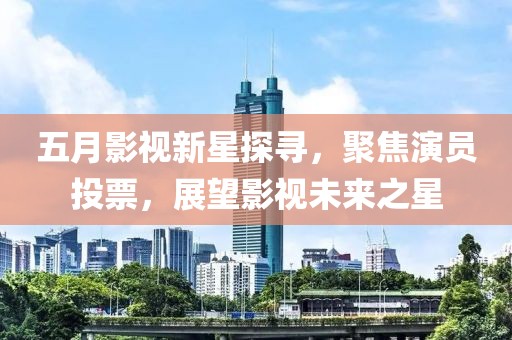 五月影视新星探寻，聚焦演员投票，展望影视未来之星