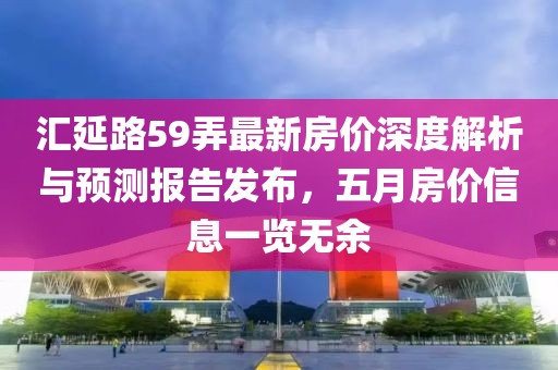 汇延路59弄最新房价深度解析与预测报告发布，五月房价信息一览无余