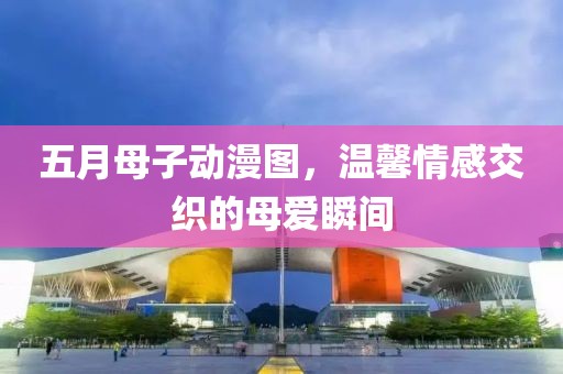 五月母子动漫图，温馨情感交织的母爱瞬间