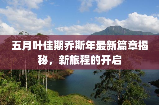 五月叶佳期乔斯年最新篇章揭秘，新旅程的开启