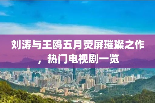刘涛与王鸥五月荧屏璀璨之作，热门电视剧一览