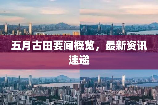 五月古田要闻概览，最新资讯速递
