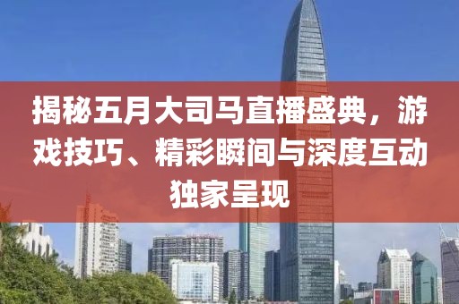 揭秘五月大司马直播盛典，游戏技巧、精彩瞬间与深度互动独家呈现