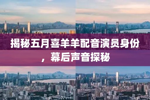 揭秘五月喜羊羊配音演员身份，幕后声音探秘