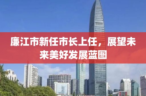 廉江市新任市长上任，展望未来美好发展蓝图