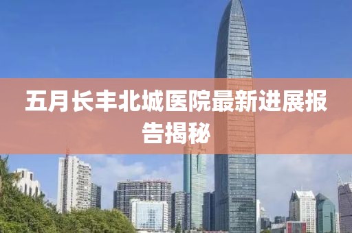 五月长丰北城医院最新进展报告揭秘