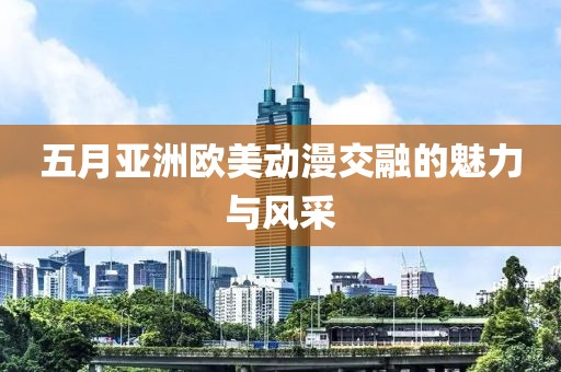 五月亚洲欧美动漫交融的魅力与风采