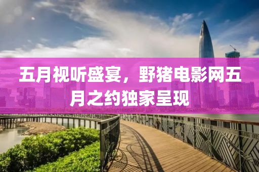 五月视听盛宴，野猪电影网五月之约独家呈现