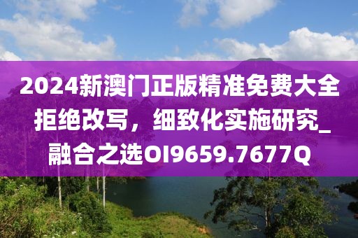 2024新澳门正版精准免费大全 拒绝改写，细致化实施研究_融合之选OI9659.7677Q
