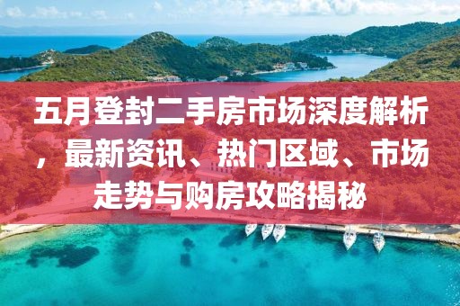 五月登封二手房市场深度解析，最新资讯、热门区域、市场走势与购房攻略揭秘
