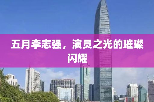 五月李志强，演员之光的璀璨闪耀
