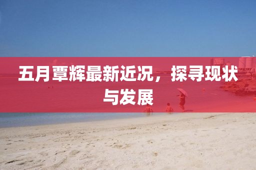 五月覃辉最新近况，探寻现状与发展