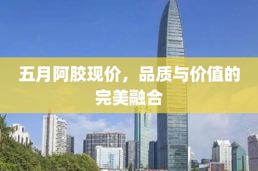 五月阿胶现价，品质与价值的完美融合