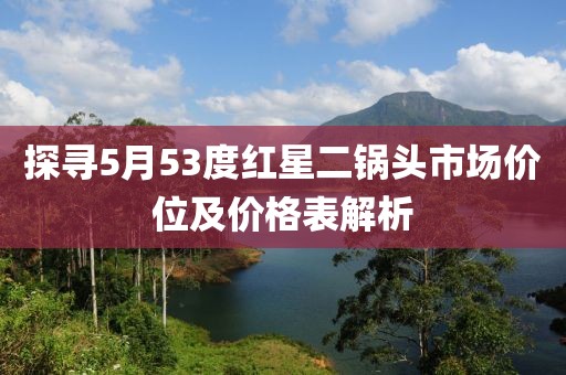 探寻5月53度红星二锅头市场价位及价格表解析