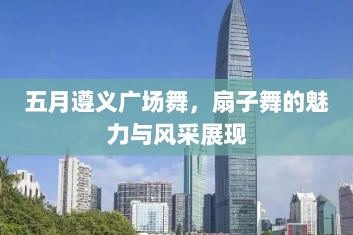 五月遵义广场舞，扇子舞的魅力与风采展现