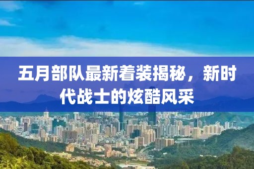 五月部队最新着装揭秘，新时代战士的炫酷风采