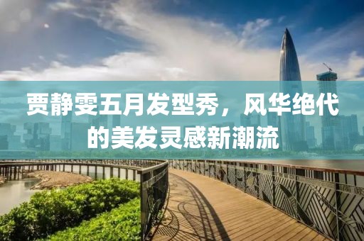 贾静雯五月发型秀，风华绝代的美发灵感新潮流