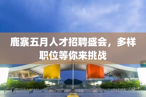鹿寨五月人才招聘盛会，多样职位等你来挑战