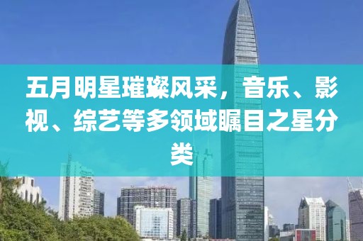 五月明星璀璨风采，音乐、影视、综艺等多领域瞩目之星分类