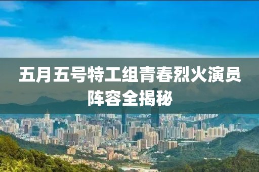 五月五号特工组青春烈火演员阵容全揭秘