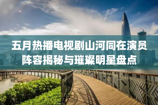 五月热播电视剧山河同在演员阵容揭秘与璀璨明星盘点
