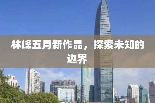 林峰五月新作品，探索未知的边界