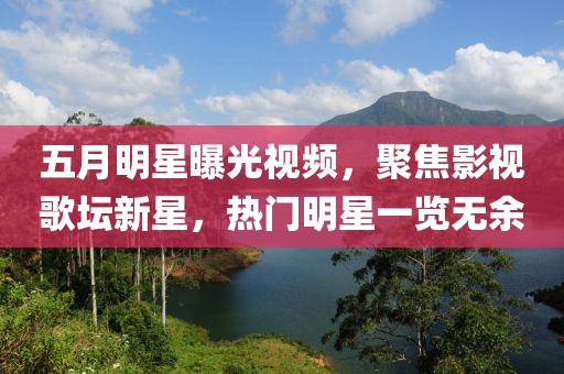 五月明星曝光视频，聚焦影视歌坛新星，热门明星一览无余