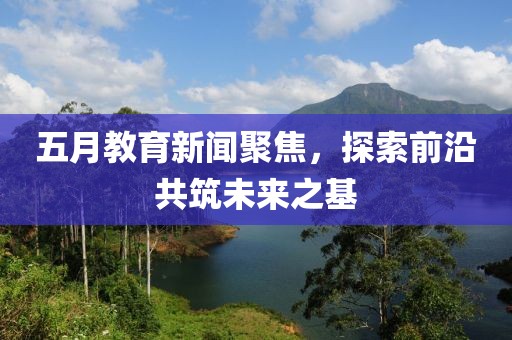 五月教育新闻聚焦，探索前沿共筑未来之基
