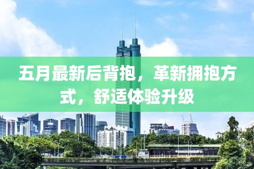 五月最新后背抱，革新拥抱方式，舒适体验升级