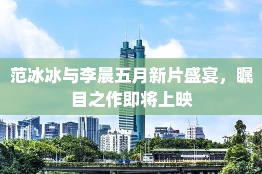 范冰冰与李晨五月新片盛宴，瞩目之作即将上映